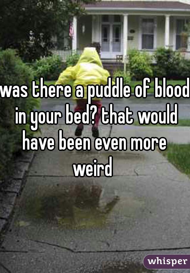 was there a puddle of blood in your bed? that would have been even more 
weird 