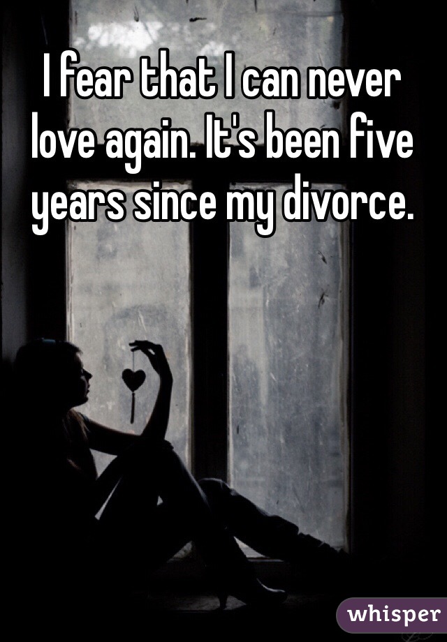 I fear that I can never love again. It's been five years since my divorce.