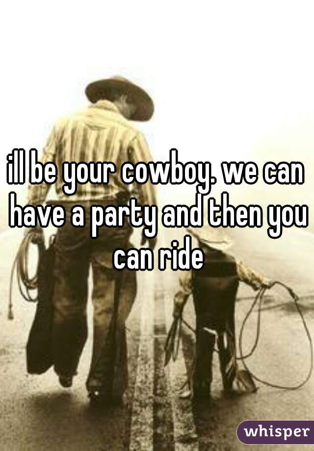 ill be your cowboy. we can have a party and then you can ride