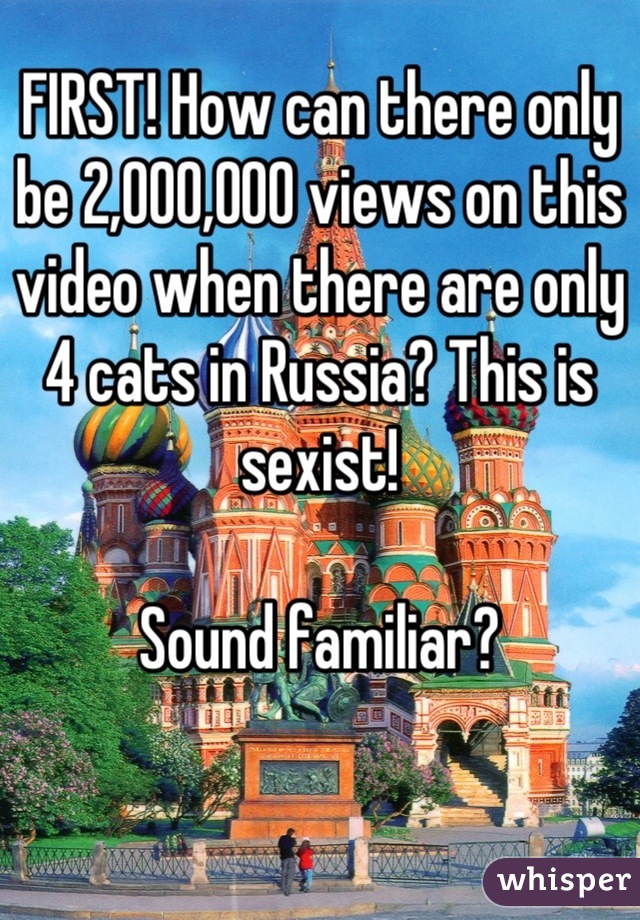 FIRST! How can there only be 2,000,000 views on this video when there are only 4 cats in Russia? This is sexist!

Sound familiar?