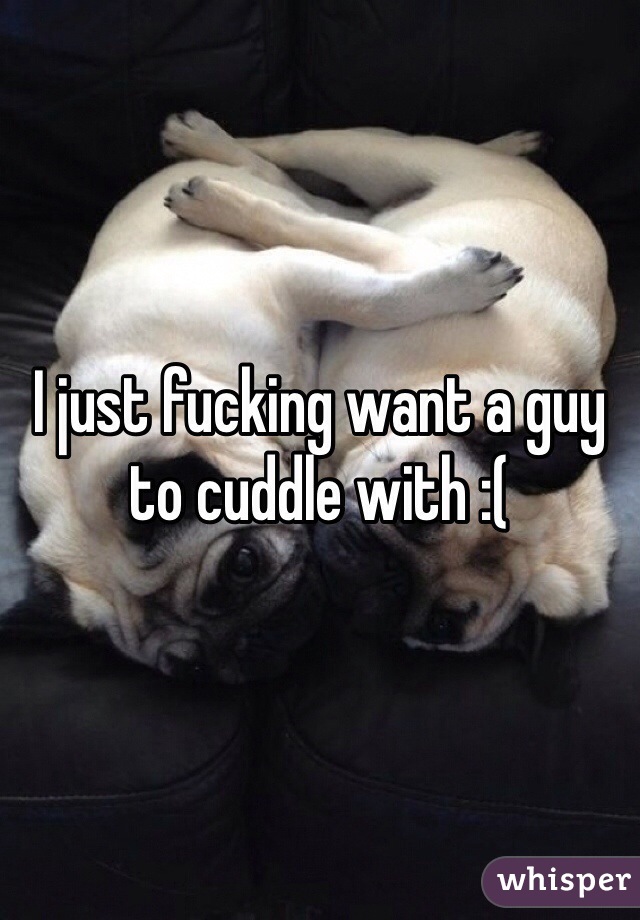 I just fucking want a guy to cuddle with :(