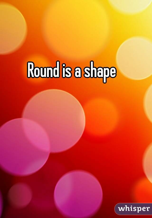 Round is a shape
