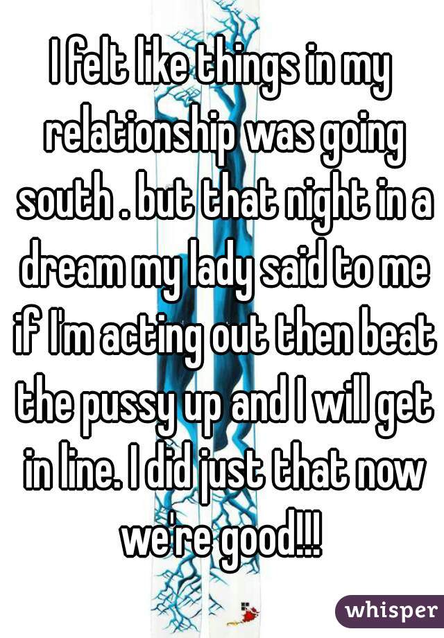 I felt like things in my relationship was going south . but that night in a dream my lady said to me if I'm acting out then beat the pussy up and I will get in line. I did just that now we're good!!! 