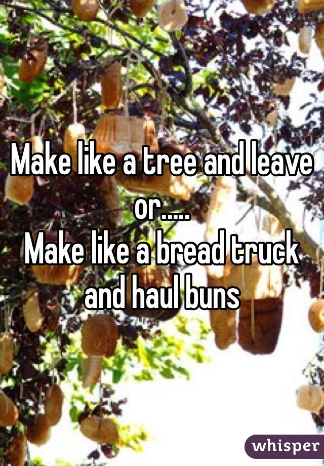 Make like a tree and leave or..... 
Make like a bread truck and haul buns