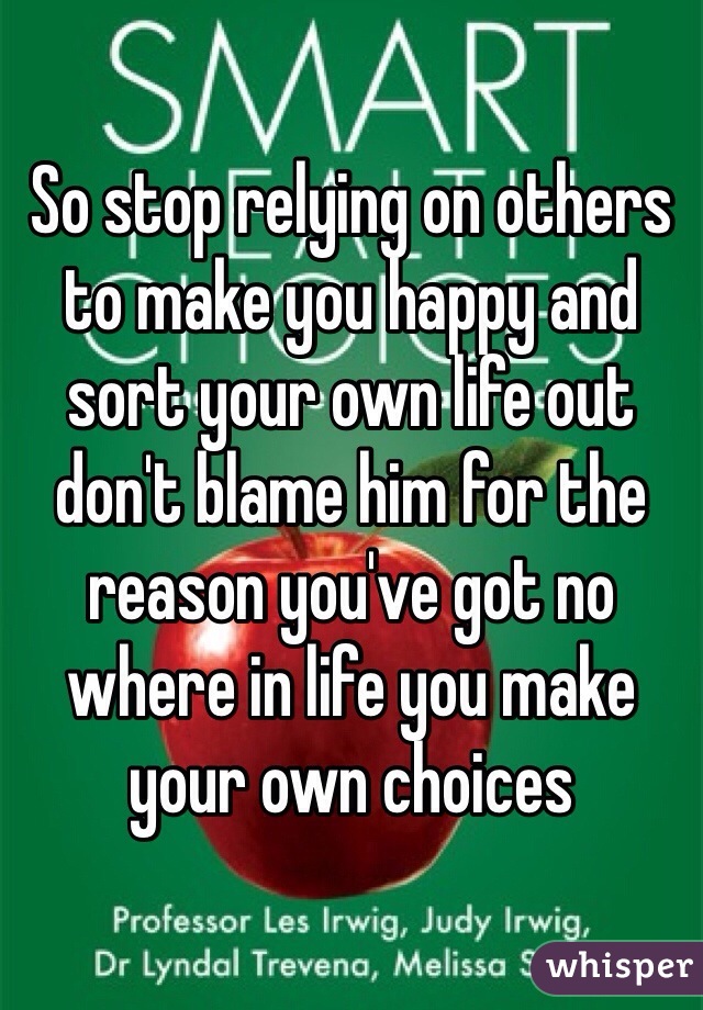 So stop relying on others to make you happy and sort your own life out don't blame him for the reason you've got no where in life you make your own choices 