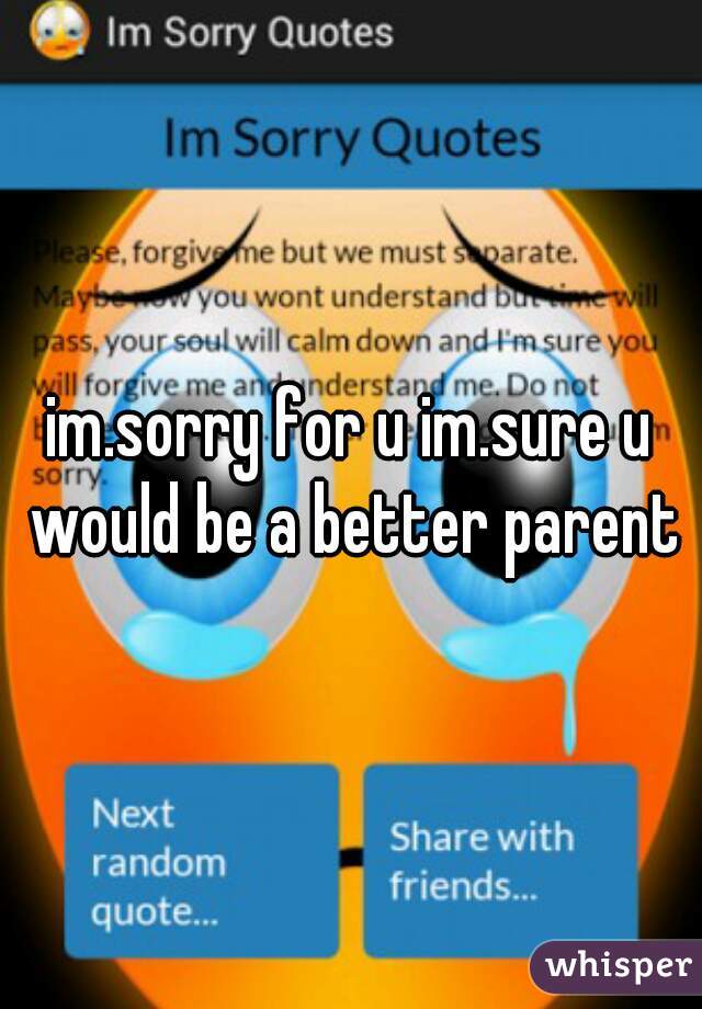 im.sorry for u im.sure u would be a better parent