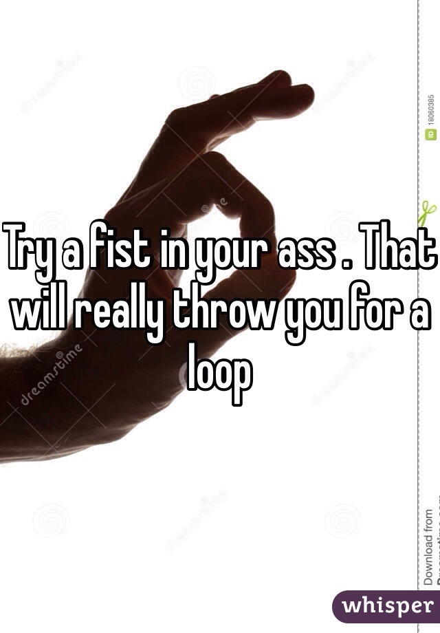 Try a fist in your ass . That will really throw you for a loop