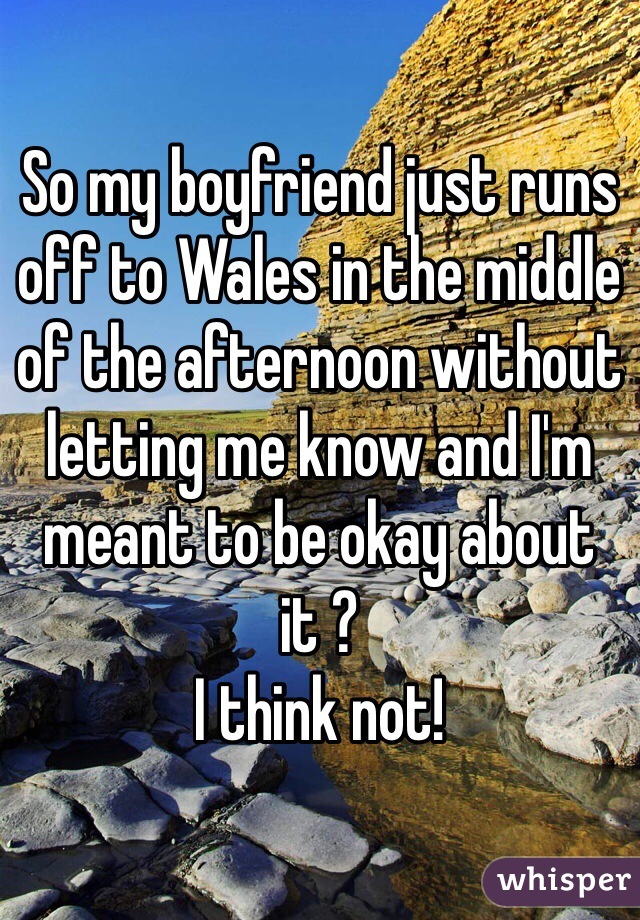So my boyfriend just runs off to Wales in the middle of the afternoon without letting me know and I'm meant to be okay about it ? 
I think not! 