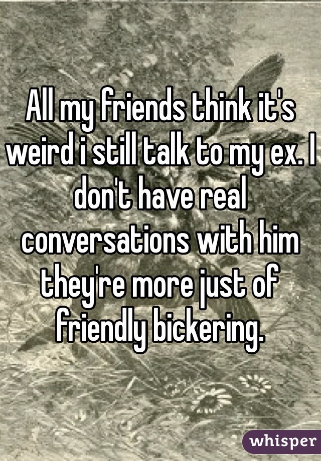 All my friends think it's weird i still talk to my ex. I don't have real conversations with him they're more just of friendly bickering.