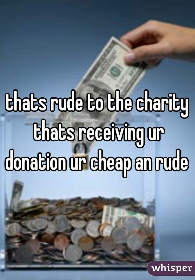 thats rude to the charity thats receiving ur donation ur cheap an rude 