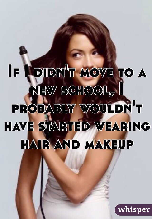If I didn't move to a new school, I probably wouldn't have started wearing hair and makeup