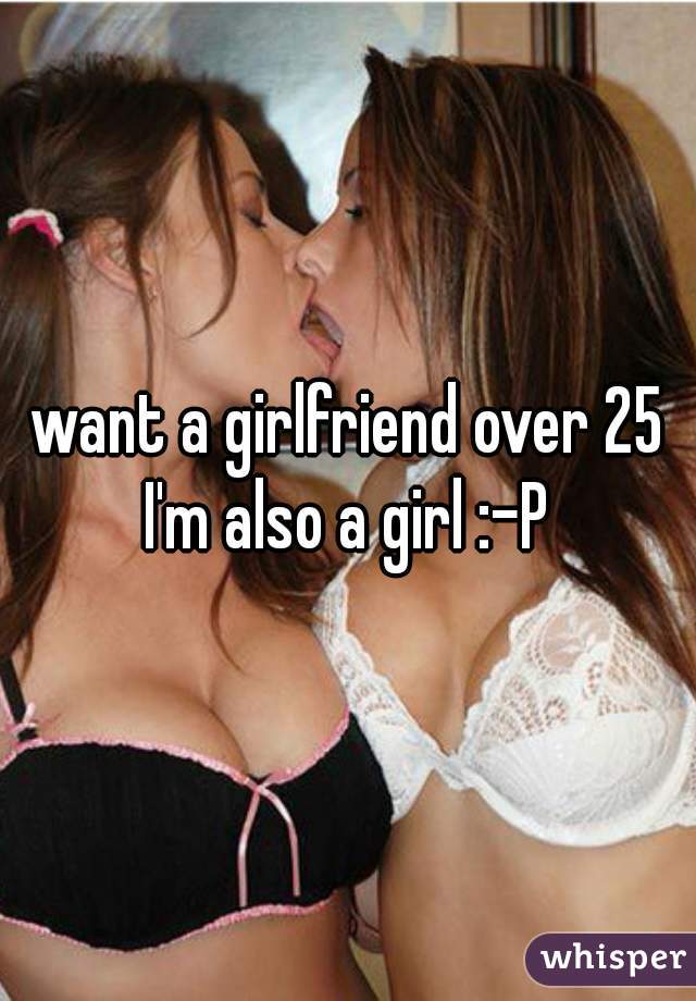 want a girlfriend over 25 I'm also a girl :-P 