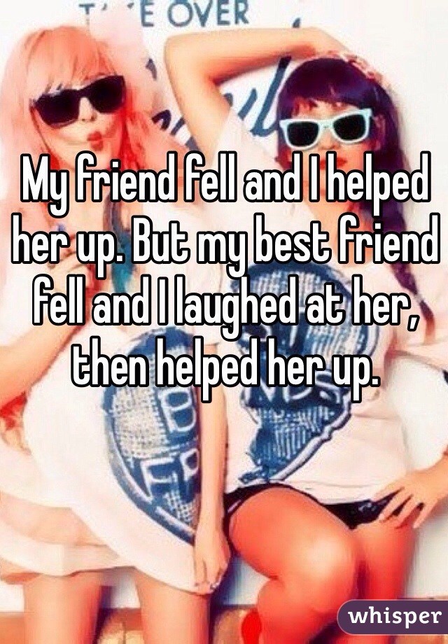 My friend fell and I helped her up. But my best friend fell and I laughed at her, then helped her up.
