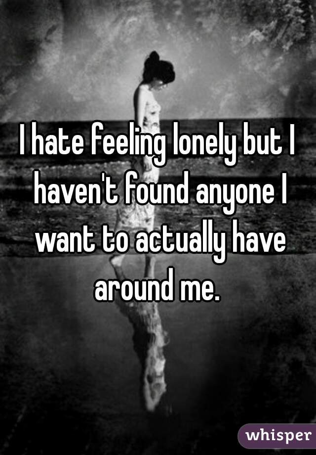 I hate feeling lonely but I haven't found anyone I want to actually have around me. 
