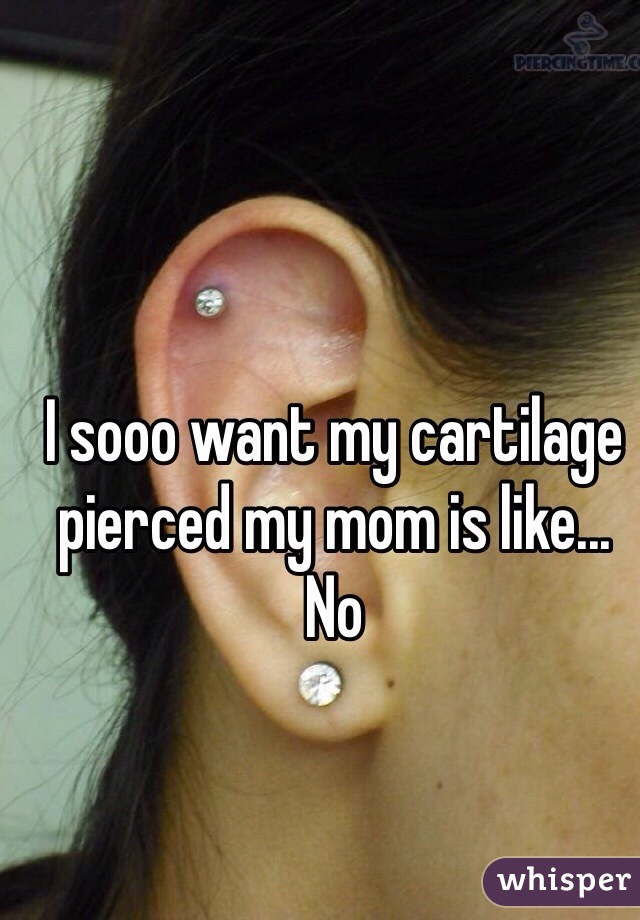 I sooo want my cartilage pierced my mom is like... No