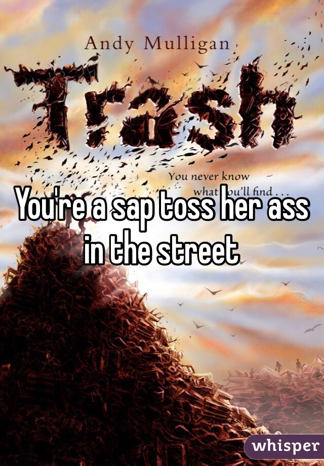 You're a sap toss her ass in the street
