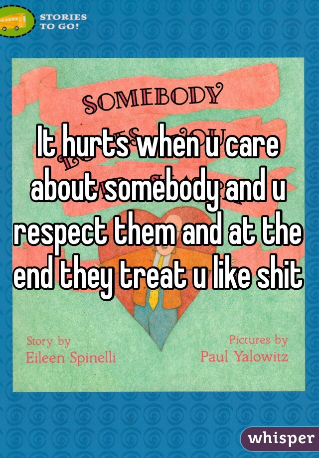 It hurts when u care about somebody and u respect them and at the end they treat u like shit