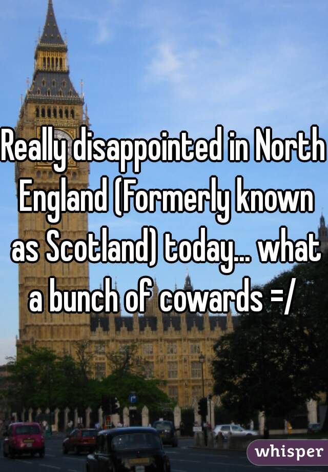 Really disappointed in North England (Formerly known as Scotland) today... what a bunch of cowards =/ 