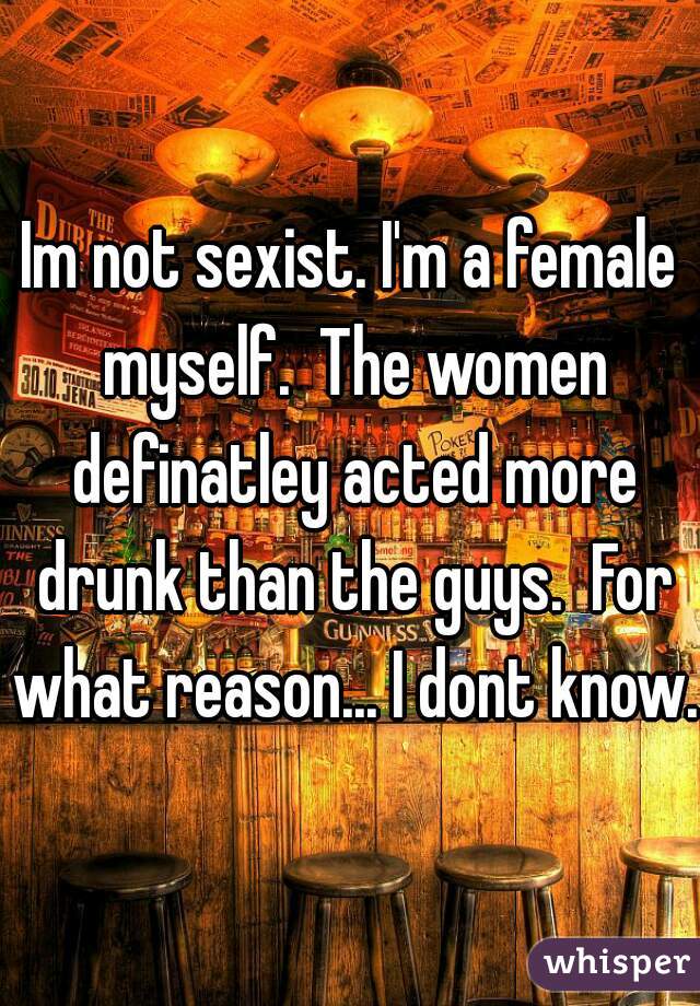 Im not sexist. I'm a female myself.  The women definatley acted more drunk than the guys.  For what reason... I dont know.