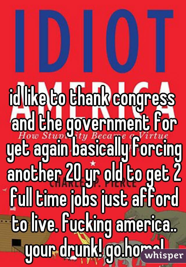 id like to thank congress and the government for yet again basically forcing another 20 yr old to get 2 full time jobs just afford to live. fucking america.. your drunk! go.home!