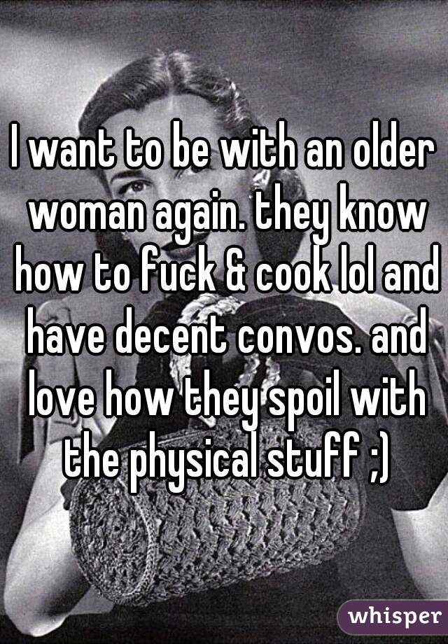 I want to be with an older woman again. they know how to fuck & cook lol and have decent convos. and love how they spoil with the physical stuff ;)