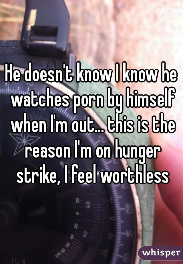 He doesn't know I know he watches porn by himself when I'm out... this is the reason I'm on hunger strike, I feel worthless