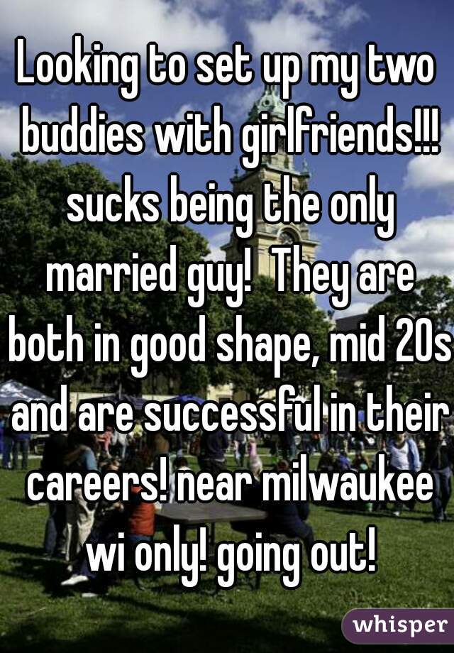 Looking to set up my two buddies with girlfriends!!! sucks being the only married guy!  They are both in good shape, mid 20s and are successful in their careers! near milwaukee wi only! going out!