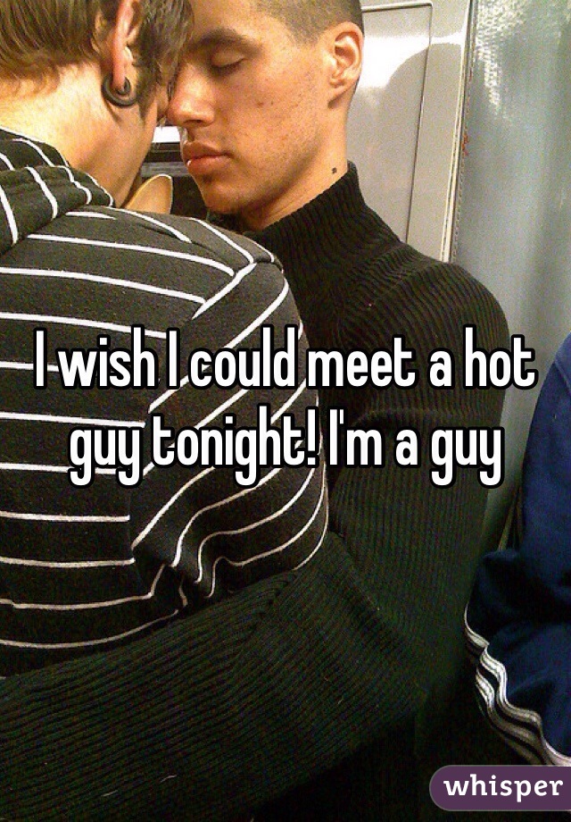 I wish I could meet a hot guy tonight! I'm a guy