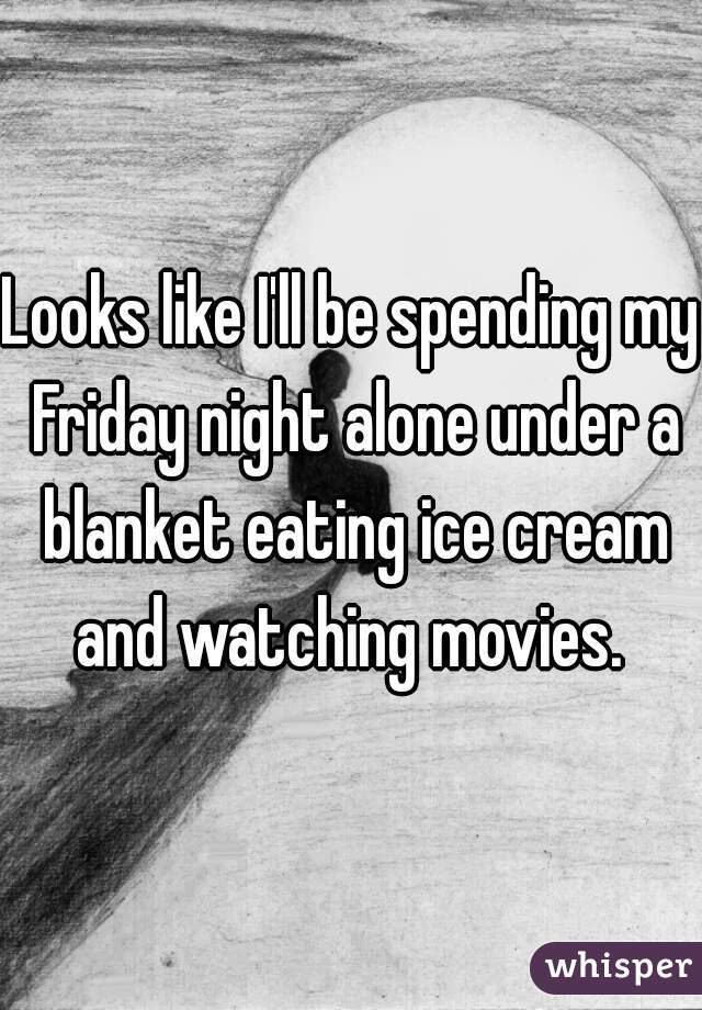 Looks like I'll be spending my Friday night alone under a blanket eating ice cream and watching movies. 