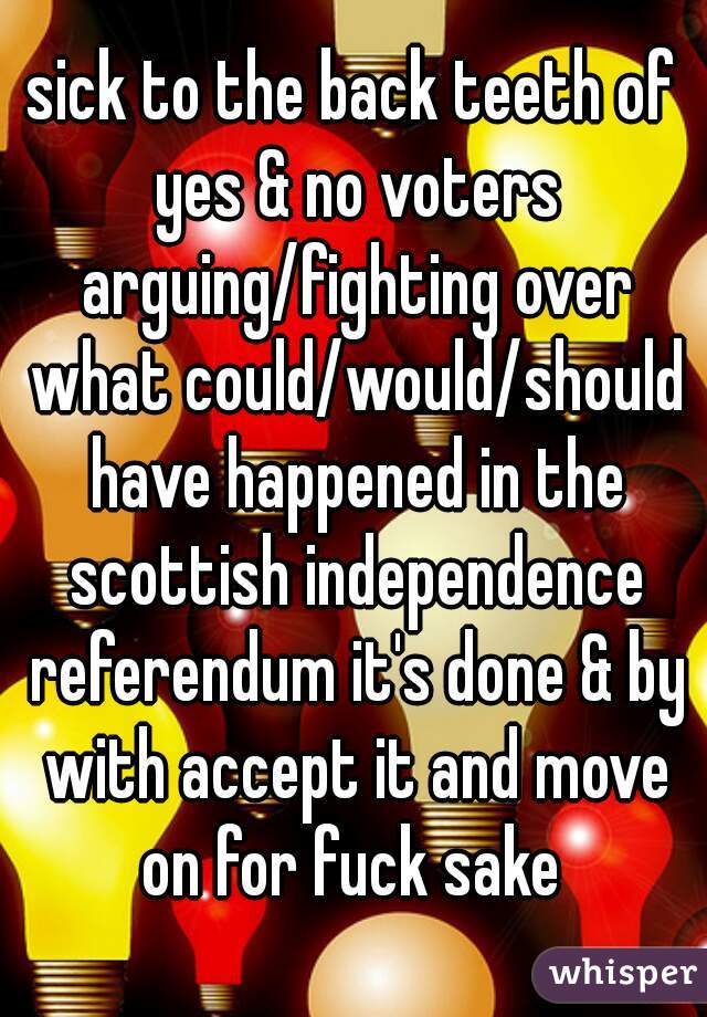 sick to the back teeth of yes & no voters arguing/fighting over what could/would/should have happened in the scottish independence referendum it's done & by with accept it and move on for fuck sake 