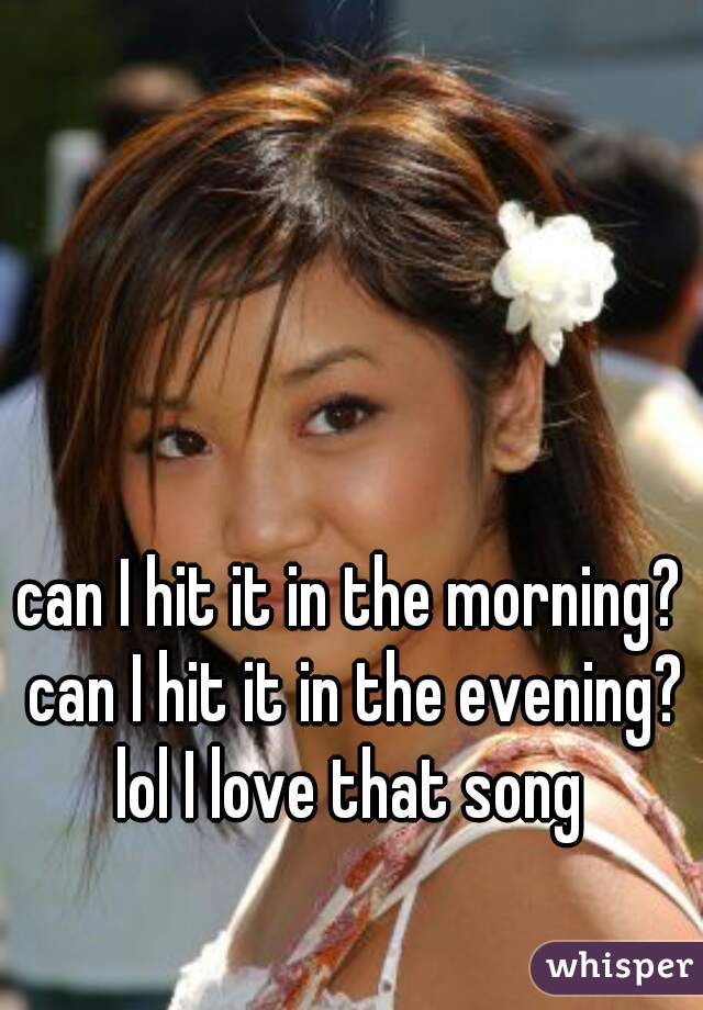 can I hit it in the morning? can I hit it in the evening? lol I love that song 