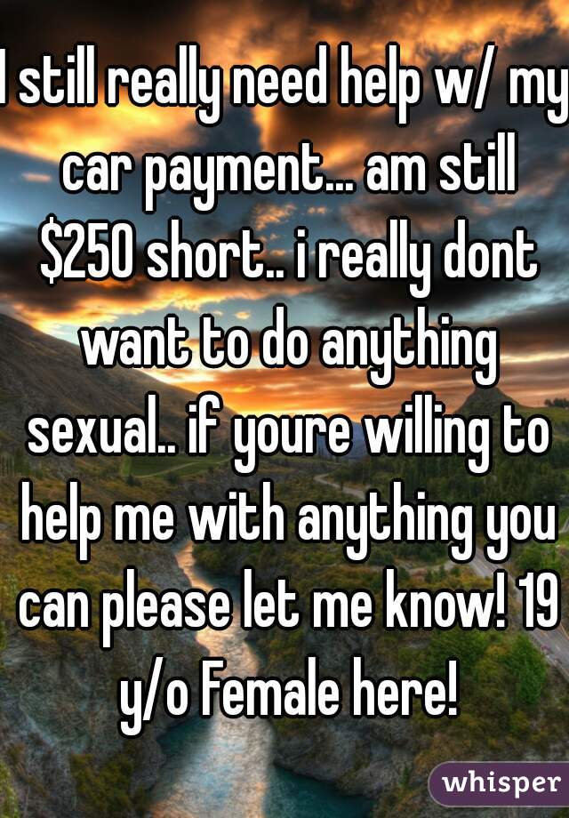 I still really need help w/ my car payment... am still $250 short.. i really dont want to do anything sexual.. if youre willing to help me with anything you can please let me know! 19 y/o Female here!