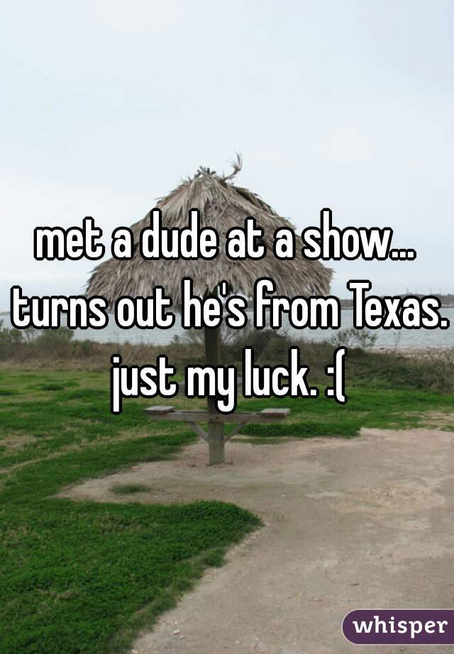 met a dude at a show... turns out he's from Texas. just my luck. :(