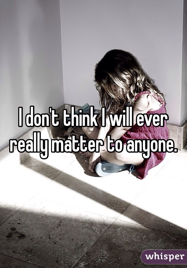 I don't think I will ever really matter to anyone. 
