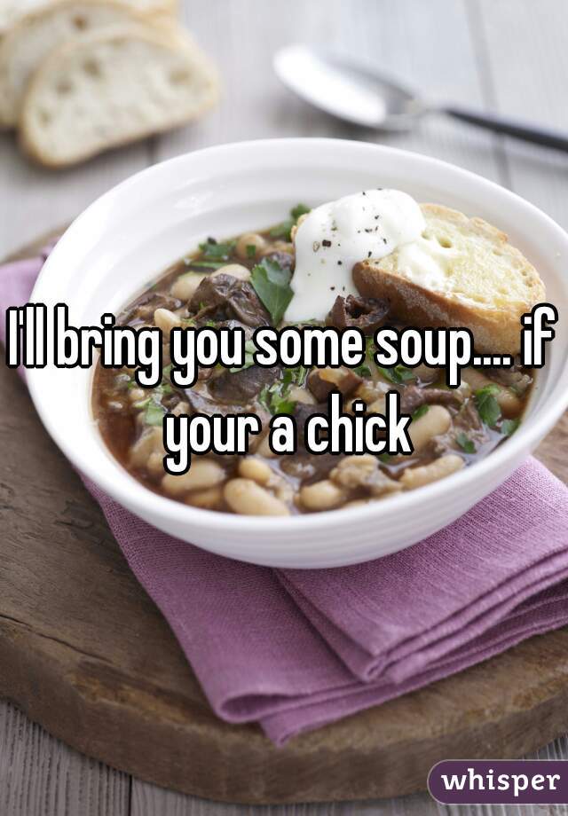 I'll bring you some soup.... if your a chick