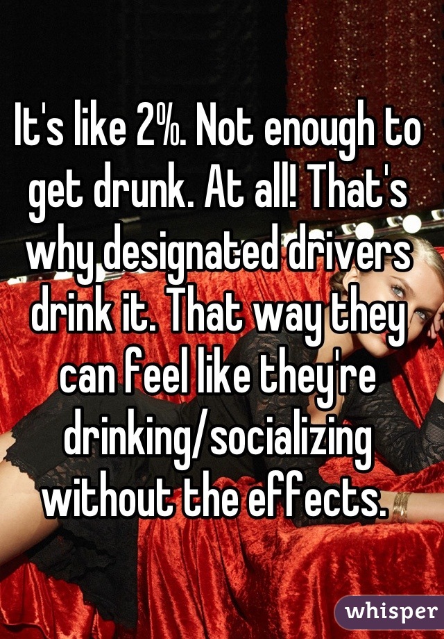 It's like 2%. Not enough to get drunk. At all! That's why designated drivers drink it. That way they can feel like they're drinking/socializing without the effects. 