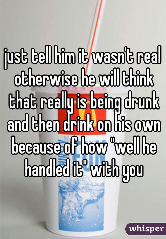 just tell him it wasn't real otherwise he will think that really is being drunk and then drink on his own because of how "well he handled it" with you