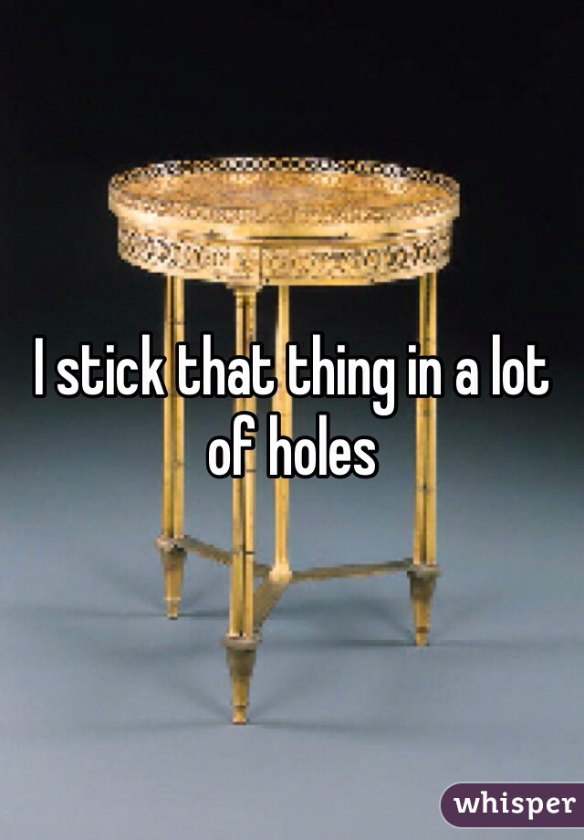 I stick that thing in a lot of holes 