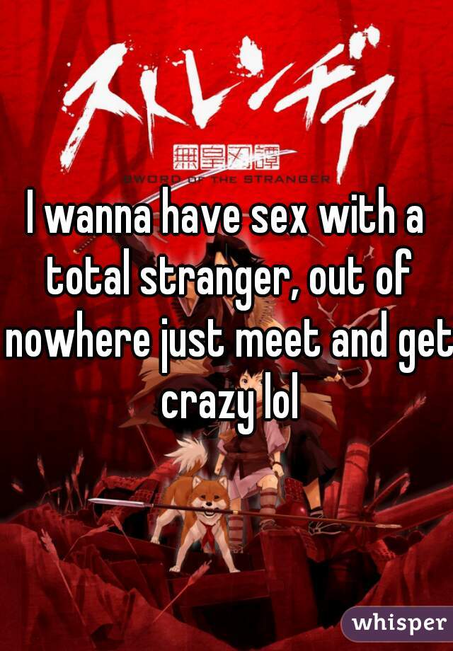 I wanna have sex with a total stranger, out of nowhere just meet and get crazy lol
