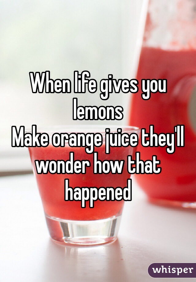 When life gives you lemons
Make orange juice they'll wonder how that happened