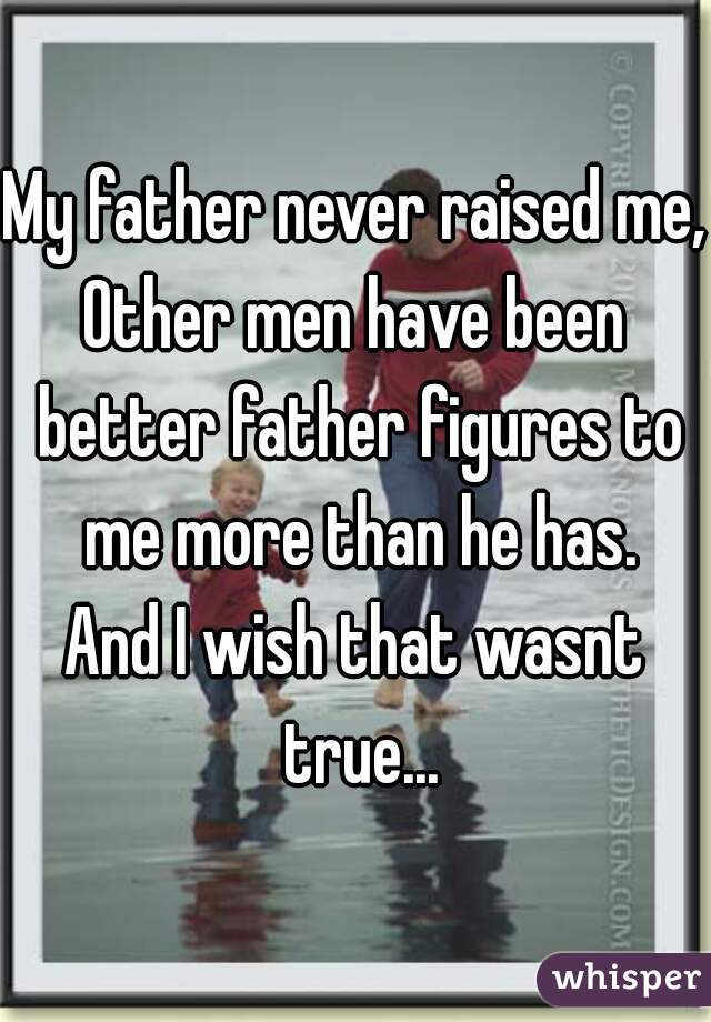 My father never raised me,
Other men have been better father figures to me more than he has.

And I wish that wasnt true...
