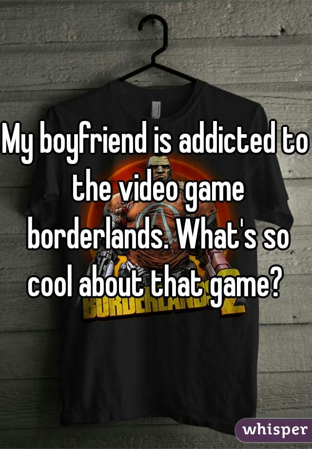 My boyfriend is addicted to the video game borderlands. What's so cool about that game? 