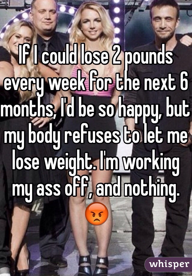 If I could lose 2 pounds every week for the next 6 months, I'd be so happy, but my body refuses to let me lose weight. I'm working my ass off, and nothing. 😡