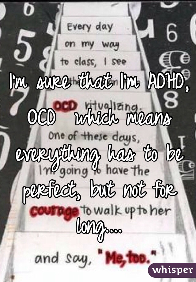 I'm sure that I'm ADHD, OCD  which means everything has to be perfect, but not for long....