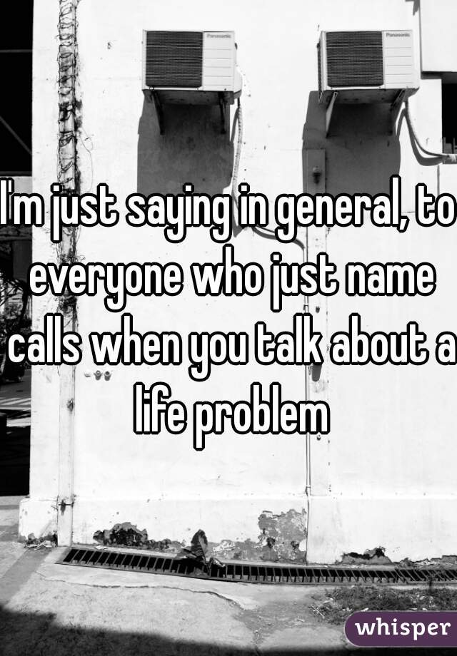I'm just saying in general, to everyone who just name calls when you talk about a life problem