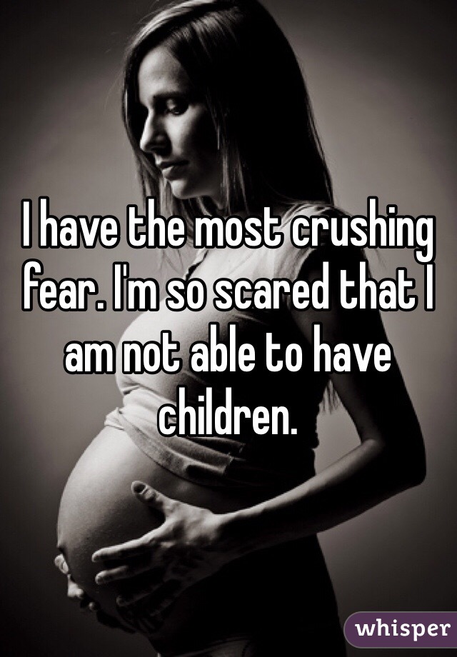 I have the most crushing fear. I'm so scared that I am not able to have children.
