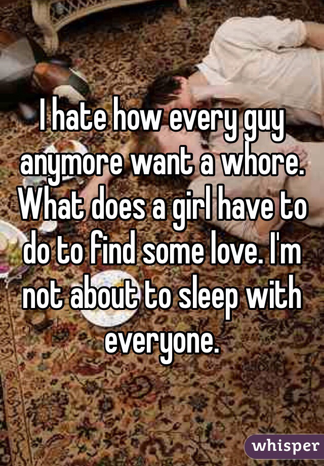 I hate how every guy anymore want a whore. What does a girl have to do to find some love. I'm not about to sleep with everyone. 