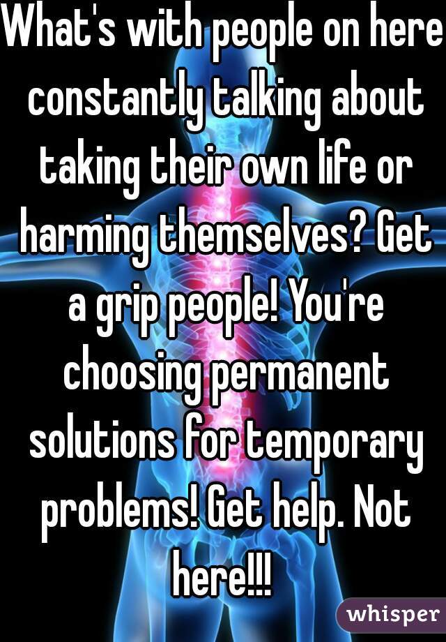 What's with people on here constantly talking about taking their own life or harming themselves? Get a grip people! You're choosing permanent solutions for temporary problems! Get help. Not here!!! 