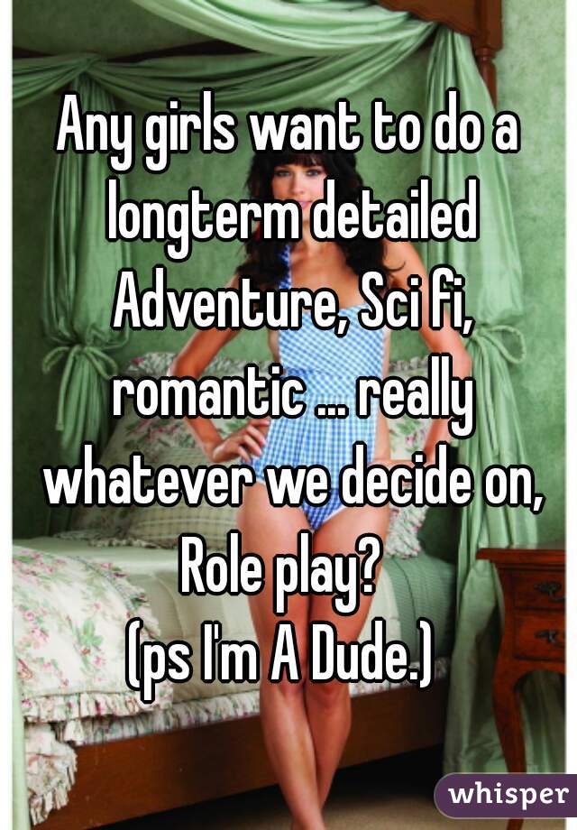 Any girls want to do a longterm detailed Adventure, Sci fi, romantic ... really whatever we decide on, Role play?  
(ps I'm A Dude.) 