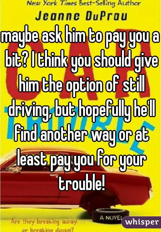 maybe ask him to pay you a bit? I think you should give him the option of still driving, but hopefully he'll find another way or at least pay you for your trouble!